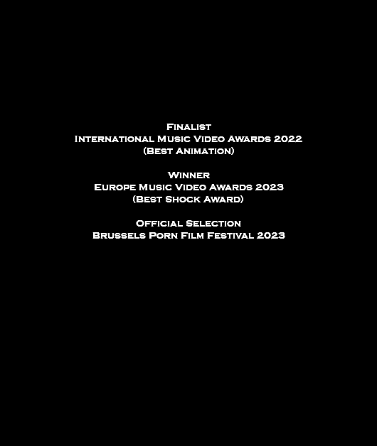  Finalist International Music Video Awards 2022 (Best Animation) Winner Europe Music Video Awards 2023 (Best Shock Award) Official Selection Brussels Porn Film Festival 2023 
